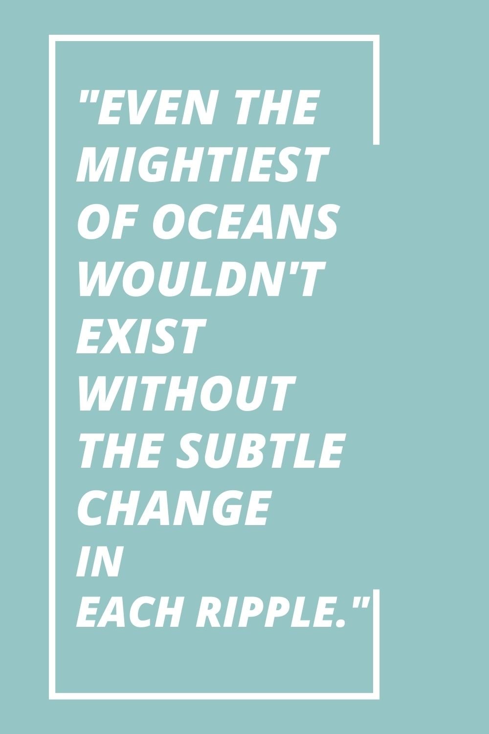 "Even the mightiest of oceans wouldn't exist without the subtle change in each ripple."