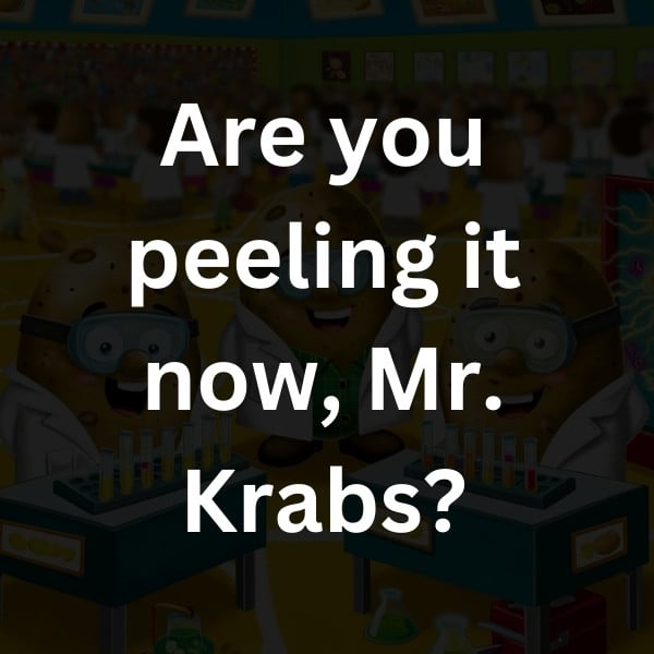 Are you peeling it now, Mr. Krabs