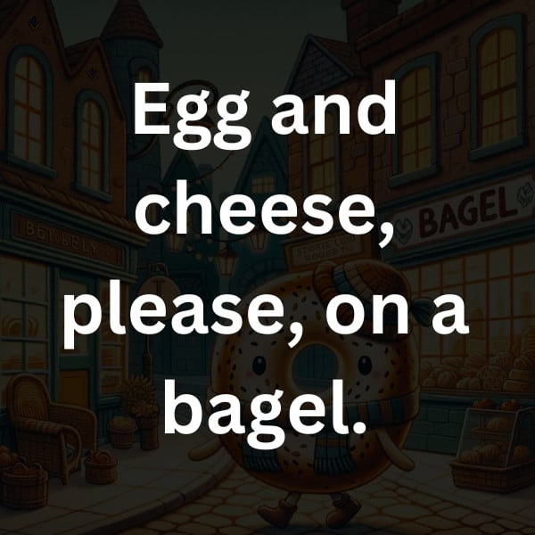 Egg and cheese, please, on a bagel