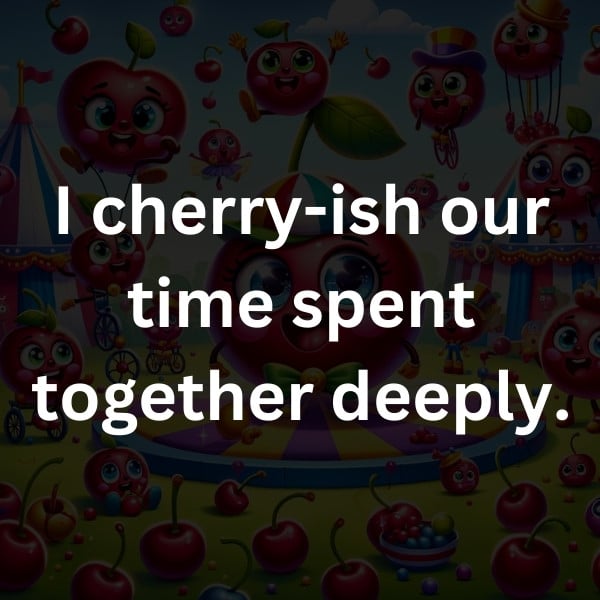 I cherry-ish our time spent together deeply