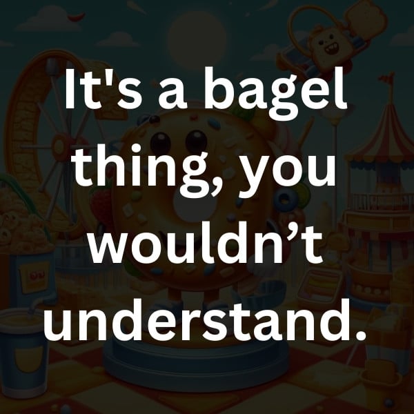 It's a bagel thing, you wouldn’t understand