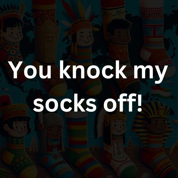 You knock my socks off!
