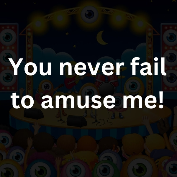 You never fail to amuse me!