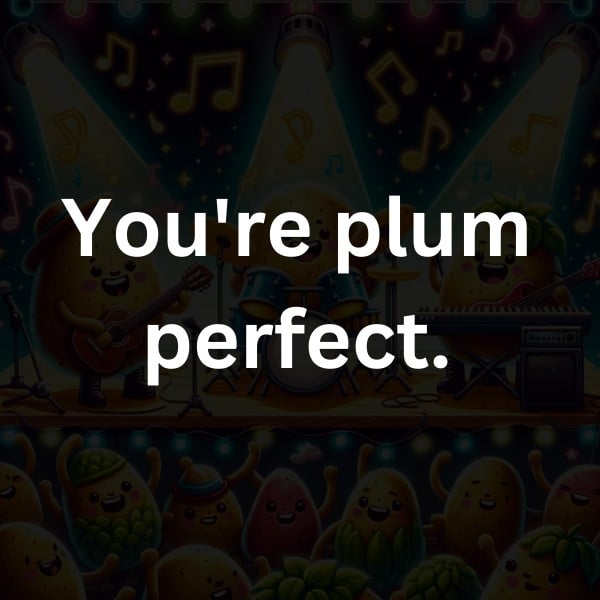 You're plum perfect