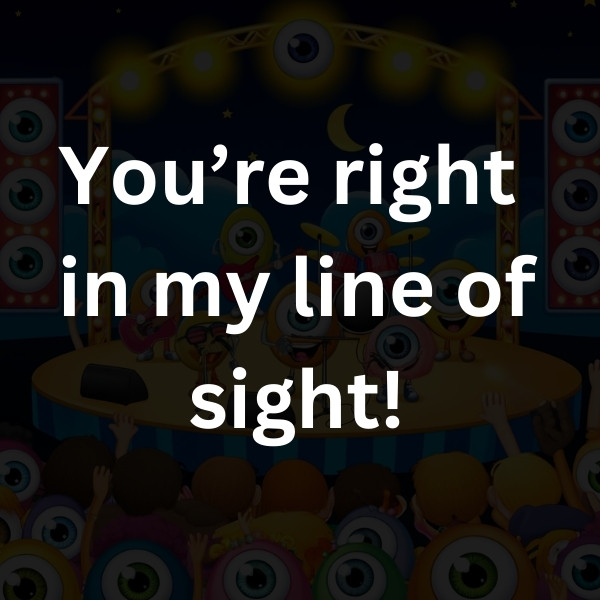 You’re right in my line of sight!