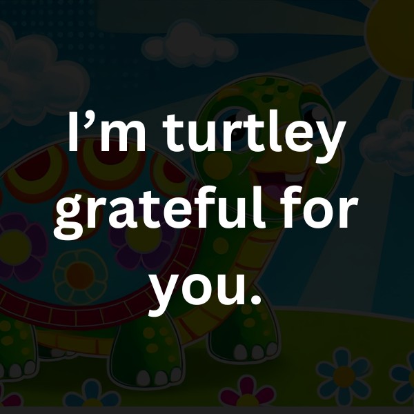 I’m turtley grateful for you.