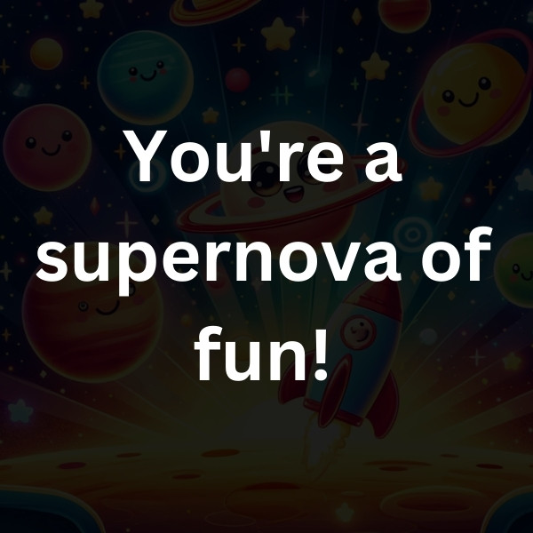 You're a supernova of fun!