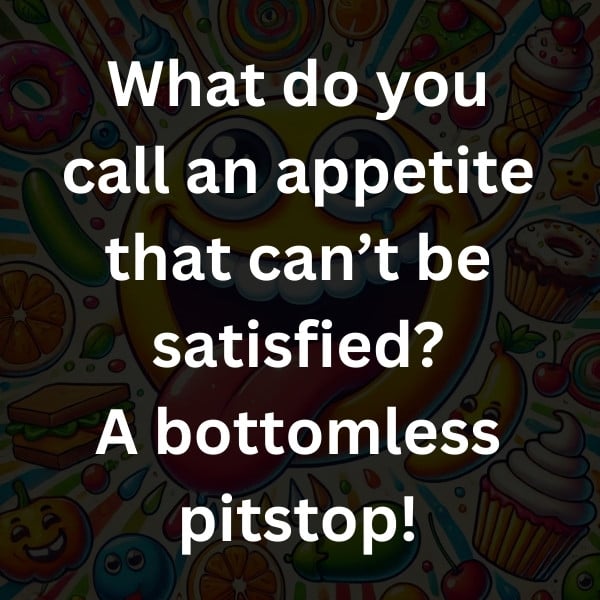 What do you call an appetite that can’t be satisfied_ A bottomless pitstop!