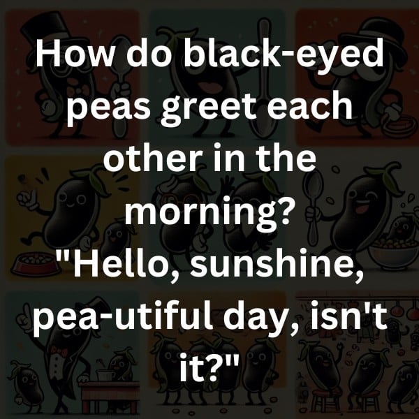 How do black-eyed peas greet each other in the morning? "Hello, sunshine, pea-utiful day, isn't it?"