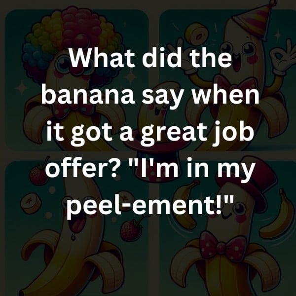 What did the banana say when it got a great job offer? "I'm in my peel-ement!"