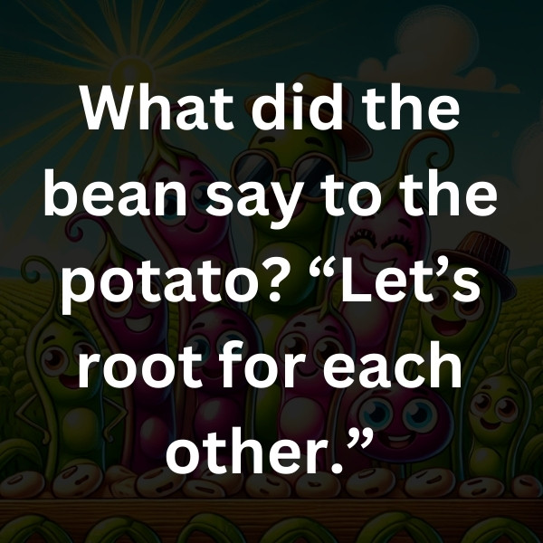 What did the bean say to the potato_ “Let’s root for each other.”do beans do when they’re in trouble_ They call a legumeyer